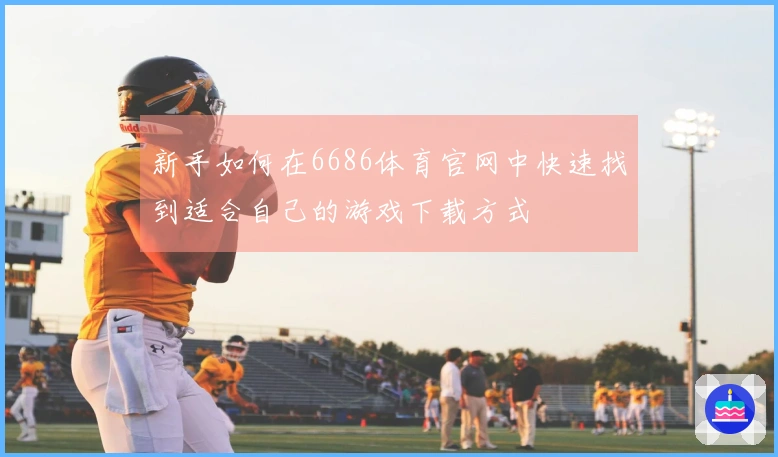 新手如何在6686体育官网中快速找到适合自己的游戏下载方式