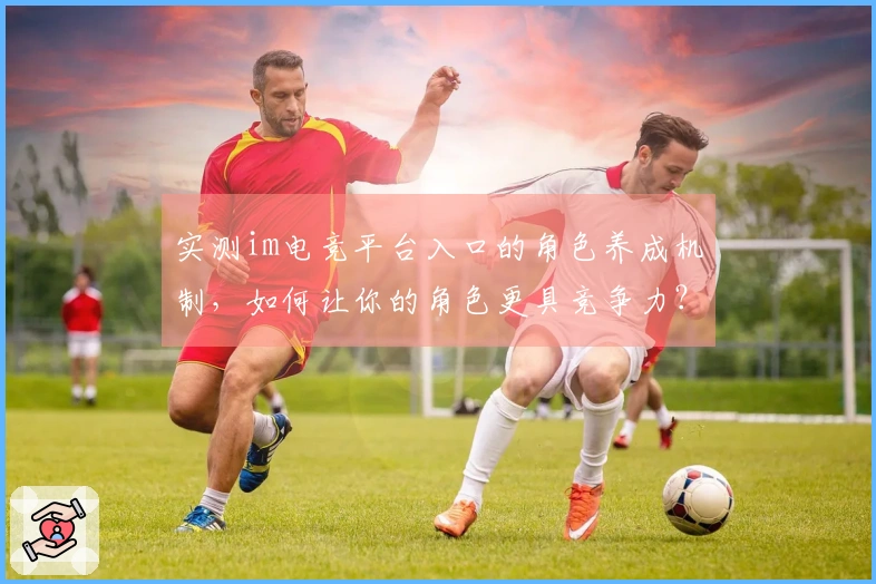 实测im电竞平台入口的角色养成机制，如何让你的角色更具竞争力？