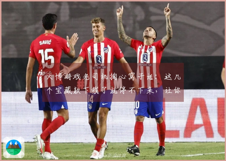 火博游戏老司机掏心窝子话：这几个宝藏款下载了就停不下来，让你告别选择困难症