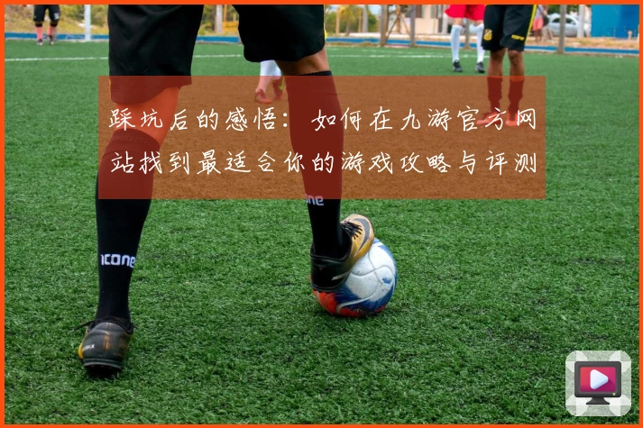 踩坑后的感悟：如何在九游官方网站找到最适合你的游戏攻略与评测