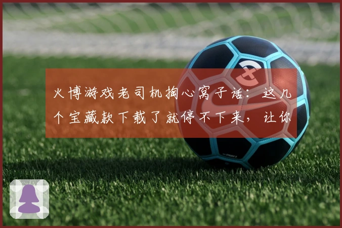 火博游戏老司机掏心窝子话：这几个宝藏款下载了就停不下来，让你告别选择困难症