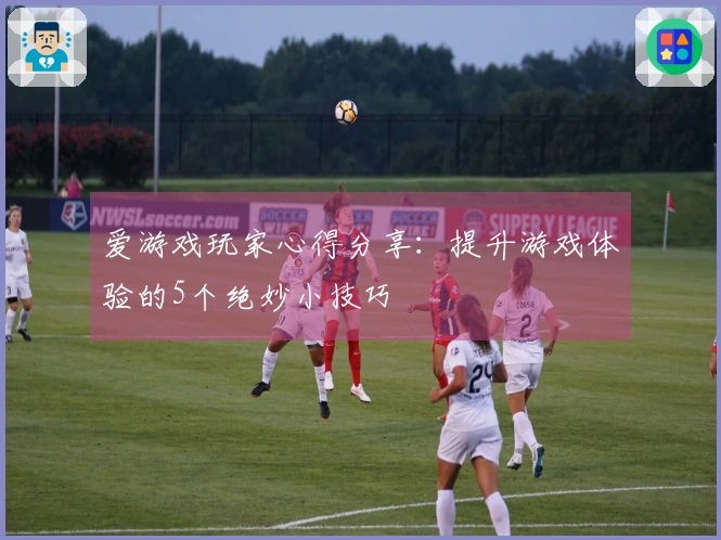爱游戏玩家心得分享：提升游戏体验的5个绝妙小技巧