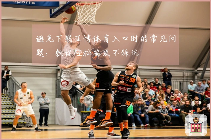 避免下载亚博体育入口时的常见问题，教你轻松安装不踩坑