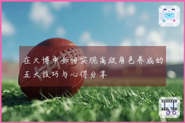 在火博中如何实现高效角色养成的五大技巧与心得分享