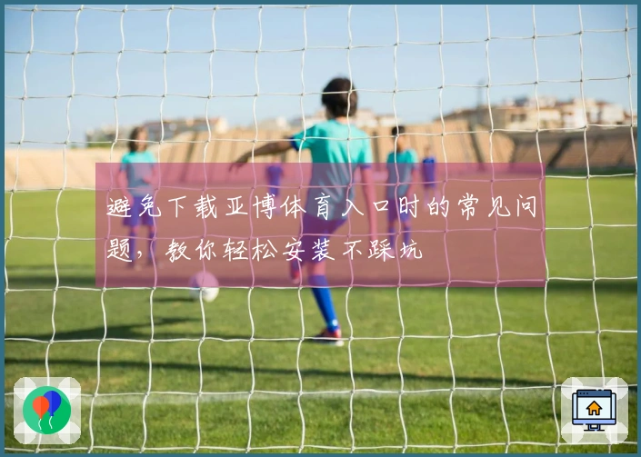 避免下载亚博体育入口时的常见问题，教你轻松安装不踩坑